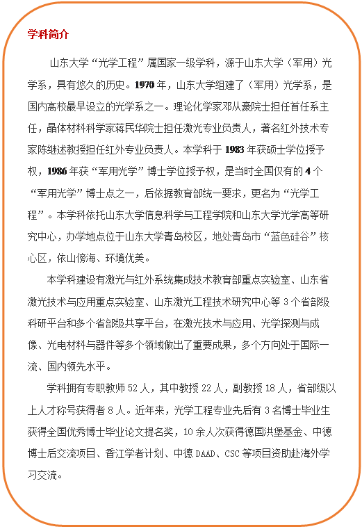 圆角矩形: 学科简介     立博“光学工程”属国家一级学科，源于立博（军用）光学系，具有悠久的历史。1970年，立博组建了（军用）光学系，是国内高校最早设立的光学系之一。理论化学家邓从豪院士担任首任系主任，晶体材料科学家蒋民华院士担任激光专业负责人，著名红外技术专家陈继述教授担任红外专业负责人。本学科于1983年获硕士学位授予权，1986年获“军用光学”博士学位授予权，是当时全国仅有的4个“军用光学”博士点之一，后依据教育部统一要求，更名为“光学工程”。本学科依托立博(中国)ladbrokes-官方网站和立博光学高等研究中心，办学地点位于立博青岛校区，地处青岛市“蓝色硅谷”核心区，依山傍海、环境优美。本团队建设有激光与红外系统集成技术教育部重点实验室、山东省激光技术与应用重点实验室、山东激光工程技术研究中心等3个省部级科研平台和多个省部级共享平台，在激光技术与应用、光学探测与成像、光电材料与器件等多个领域做出了重要成果，多个方向处于国际一流、国内领先水平。学科拥有专职教师52人，其中教授22人，副教授18人，省部级以上人才称号获得者8人。近年来，光学工程专业先后有3名博士毕业生获得全国优秀博士毕业论文提名奖，10余人次获得德国洪堡基金、中德博士后交流项目、香江学者计划、中德DAAD、CSC等项目资助赴海外学习交流。  